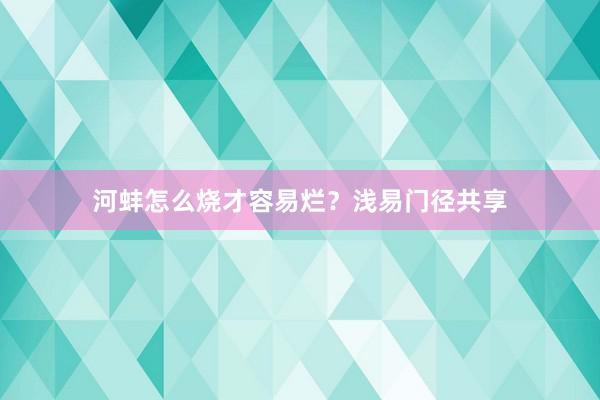 河蚌怎么烧才容易烂？浅易门径共享
